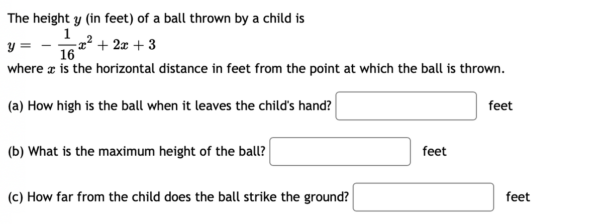 The height y (in feet) of a ball thrown by a child is
1
2
-x² + 2x + 3
16
y =
where x is the horizontal distance in feet from the point at which the ball is thrown.
(a) How high is the ball when it leaves the child's hand?
feet
(b) What is the maximum height of the ball?
feet
(c) How far from the child does the ball strike the ground?
feet
