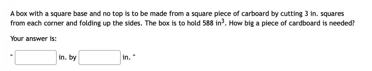 A box with a square base and no top is to be made from a square piece of carboard by cutting 3 in. squares
from each corner and folding up the sides. The box is to hold 588 in³. How big a piece of cardboard is needed?
Your answer is:
in. by
in.
%3D
