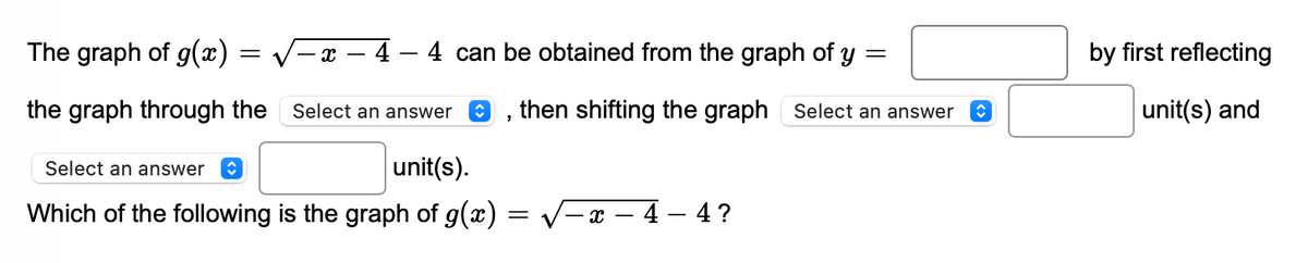 The graph of g(x)
–x – 4 – 4 can be obtained from the graph of y =
by first reflecting
the graph through the
Select an answer
then shifting the graph Select an answer
unit(s) and
Select an answer
unit(s).
Which of the following is the graph of g(x)
V-x – 4 – 4 ?
