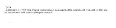 QI/A
In the matrix S (3*3)Write a program to enter random matrix and find the summation of even numbers (SE) and
the summation of odd numbers (SO) print the result.