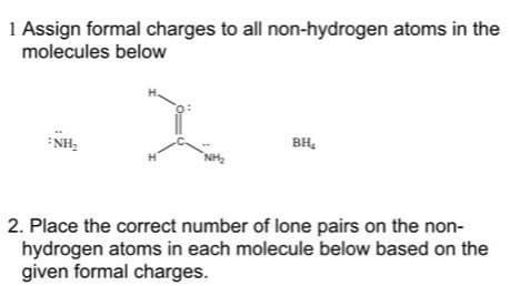 1 Assign formal charges to all non-hydrogen atoms in the
molecules below
H.
BH,
*NH,
NH,
2. Place the correct number of lone pairs on the non-
hydrogen atoms in each molecule below based on the
given formal charges.
