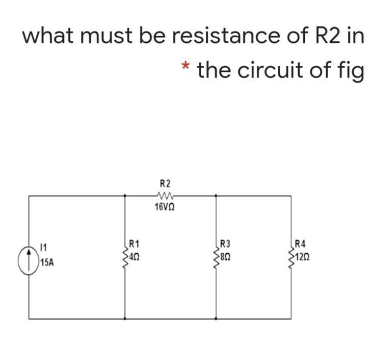 what must be resistance of R2 in
the circuit of fig
R2
16VN
R1
R4
>120
R3
11
15A
40
80
