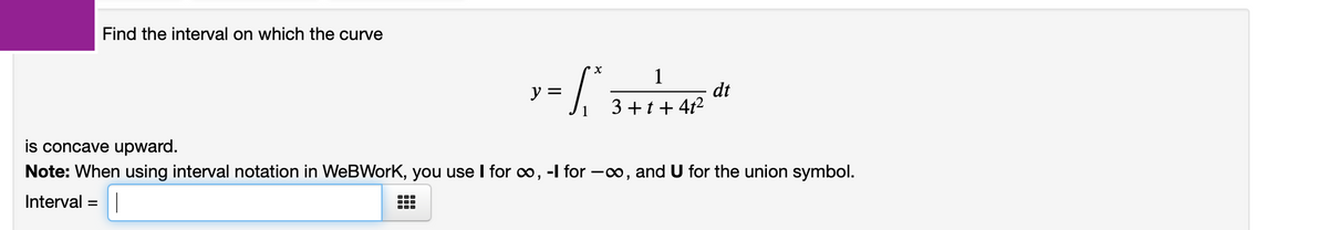 Find the interval on which the curve
1
dt
3 +t+ 4t2
y =
is concave upward.
Note: When using interval notation in WeBWork, you use I for o, -l for -o, and U for the union symbol.
Interval =
