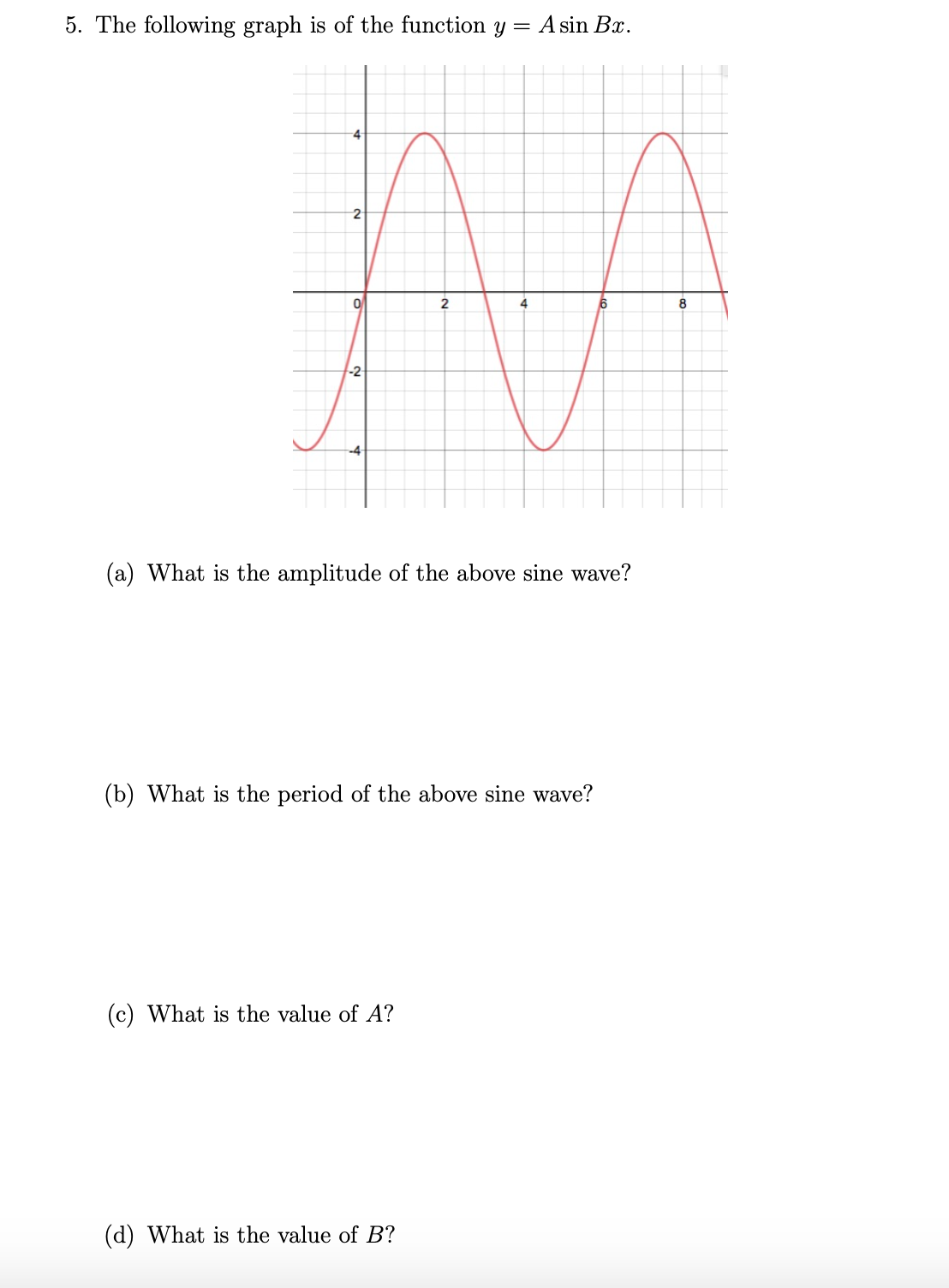 5. The following graph is of the function y = A sin Bx.
2
4
8
-2
-4
(a) What is the amplitude of the above sine wave?
(b) What is the period of the above sine wave?
(c) What is the value of A?
(d) What is the value of B?
