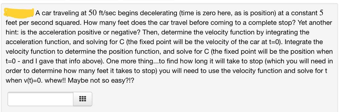 A car traveling at 50 ft/sec begins decelerating (time is zero here, as is position) at a constant 5
feet per second squared. How many feet does the car travel before coming to a complete stop? Yet another
hint: is the acceleration positive or negative? Then, determine the velocity function by integrating the
acceleration function, and solving for C (the fixed point will be the velocity of the car at t=0). Integrate the
velocity function to determine the position function, and solve for C (the fixed point will be the position when
t=0 - and I gave that info above). One more thing...to find how long it will take to stop (which you will need in
order to determine how many feet it takes to stop) you will need to use the velocity function and solve for t
when v(t)=0. whew!! Maybe not so easy?!?
...
