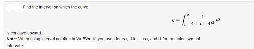 Find the interval on which the curve
1
y :
dt
4+t+ 4t2
is concave upward.
Note: When using interval notation in WeBWork, you use I for oo, -I for -00, and U for the union symbol.
Interval =
