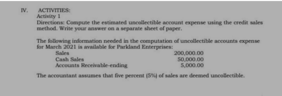 IV.
ACTIVITIES:
Activity 1
Directions: Compute the estimated uncollectible account expense using the credit sales
method. Write your answer on a separate sheet of paper.
The following information needed in the computation of uncollectible accounts expense
for March 2021 is available for Parkland Enterprises:
Sales
Cash Sales
Accounts Receivable-ending
200,000.00
50,000.00
5,000.00
The accountant assumes that five percent (5%) of sales are deemed uncollectible.
