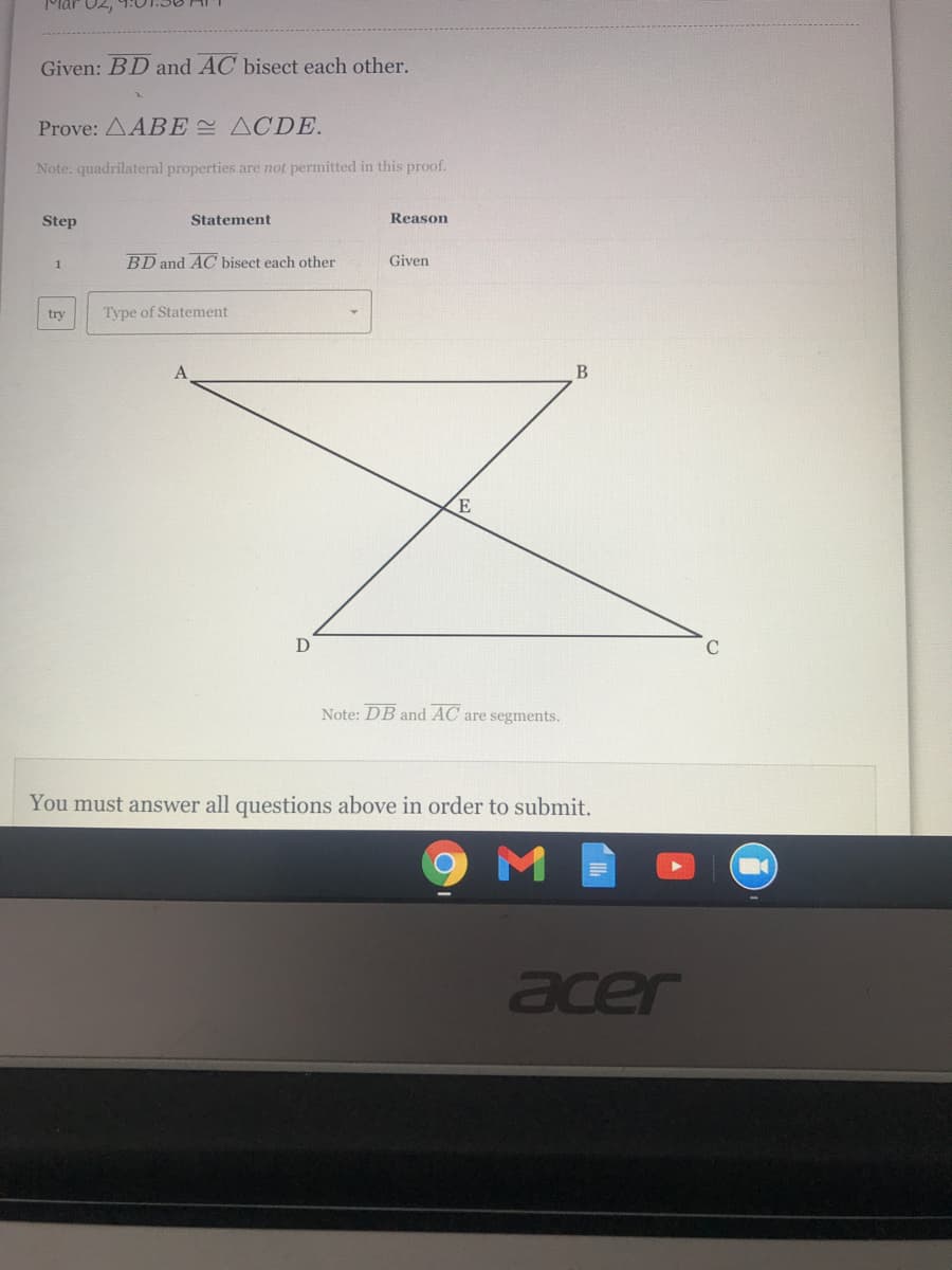 Mar 02,
Given: BD and AC bisect each other.
Prove: AABE ACDE.
Note: quadrilateral properties are not permitted in this proof.
Step
Statement
Reason
1
BD and AC bisect each other
Given
try
Type of Statement
B
Note: DB and AC are segments.
You must answer all questions above in order to submit.
acer
