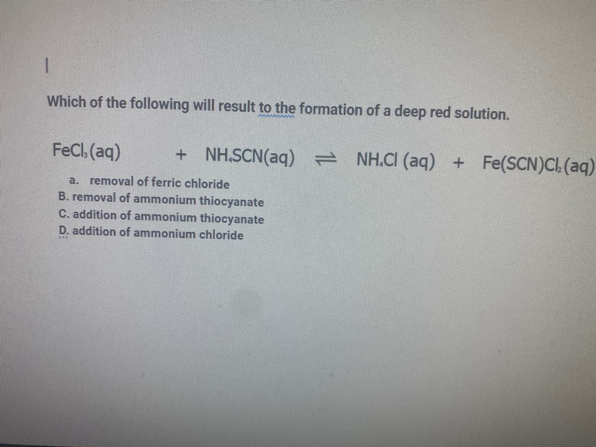 Which of the following will result to the formation of a deep red solution.
FeCl, (aq)
+ NH.SCN(aq) =
NH.CI (aq) + Fe(SCN)CI, (aq)
a. removal of ferric chloride
B. removal of ammonium thiocyanate
C. addition of ammonium thiocyanate
D. addition of ammonium chloride
