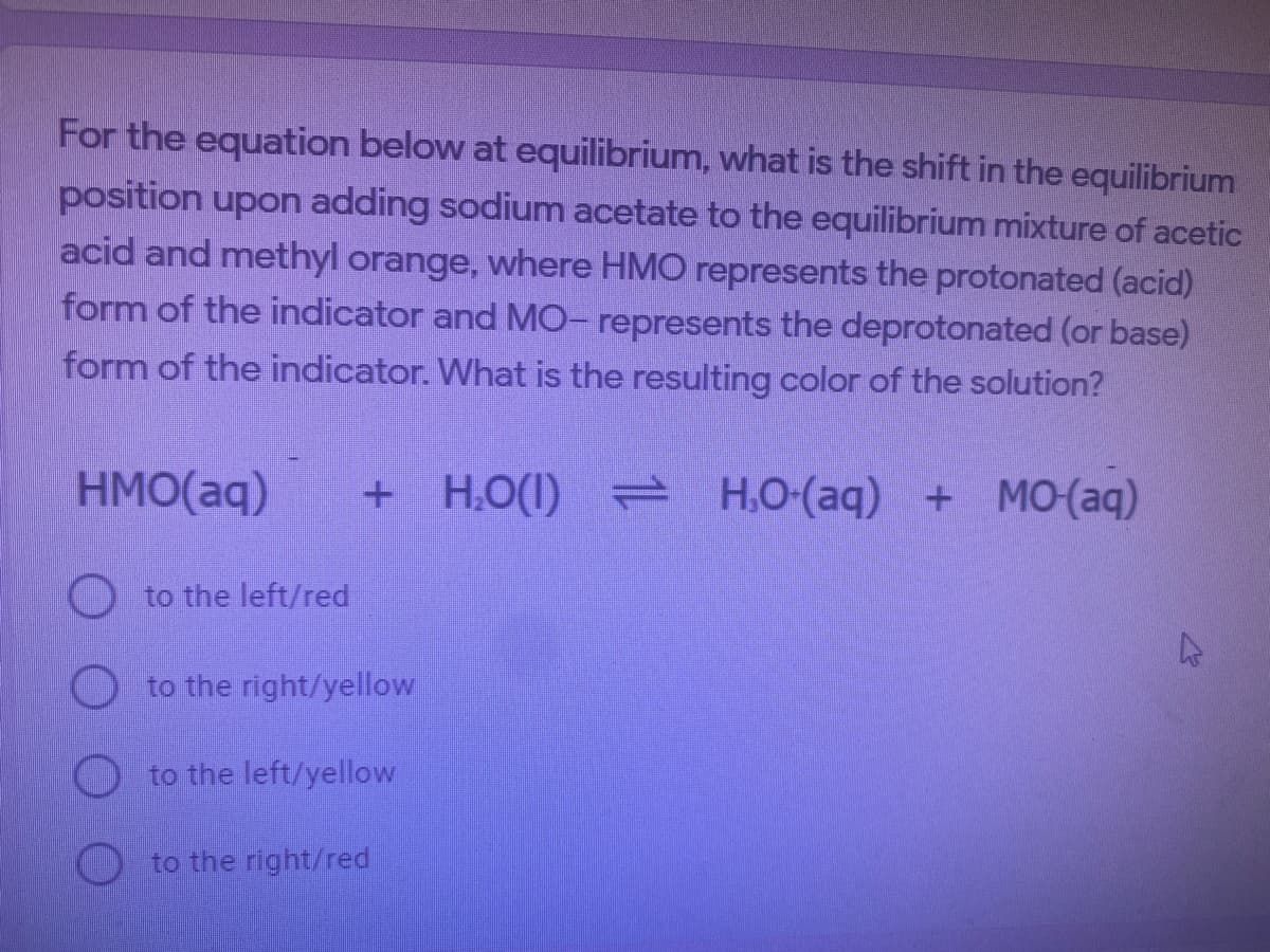 For the equation below at equilibrium, what is the shift in the equilibrium
position upon adding sodium acetate to the equilibrium mixture of acetic
acid and methyl orange, where HMO represents the protonated (acid)
form of the indicator and MO- represents the deprotonated (or base)
form of the indicator. What is the resulting color of the solution?
HMO(aq)
+ H,O(1) H,O-(aq) + MO(aq)
O to the left/red
to the right/yellow
to the left/yellow
to the right/red
