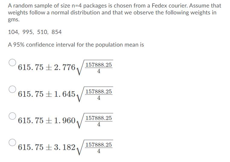 A random sample of size n=4 packages is chosen from a Fedex courier. Assume that
weights follow a normal distribution and that we observe the following weights in
gms.
104, 995, 510, 854
A 95% confidence interval for the population mean is
615.75 +2.776₁
615.75 +1.645.
615.75 +1.960.
615.75 +3. 182.
157888.25
4
157888.25
4
157888.25
4
157888.25
4