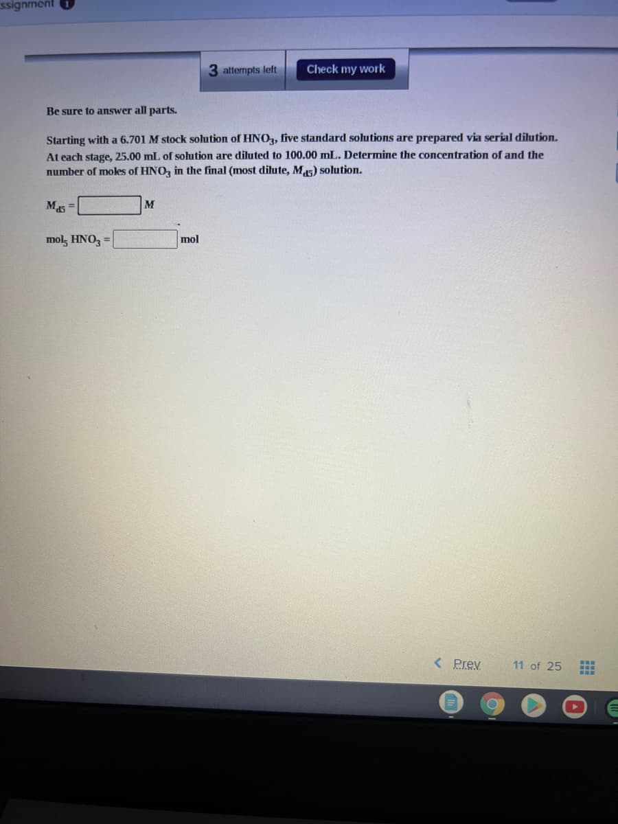 ssignment
3 attempts left
Check my work
Be sure to answer all parts.
Starting with a 6.701 M stock solution of HNO, five standard solutions are prepared via serial dilution.
At each stage, 25.00 mL of solution are diluted to 100.00 mL. Determine the concentration of and the
number of mokes of HNO, in the final (most dilute, M5) solution.
M15 =
M
mol, HNO3 =
mol
< Prev
11 of 25
