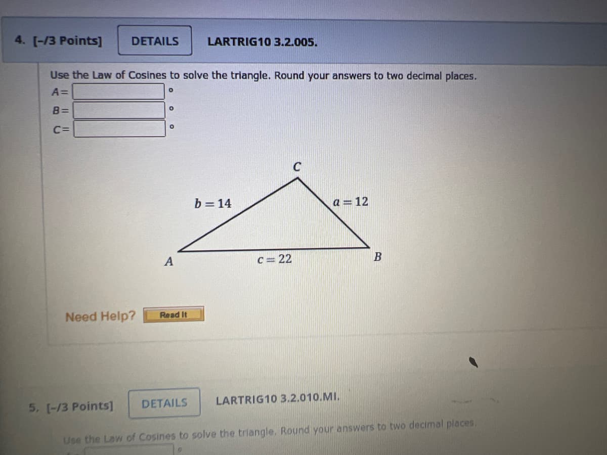 4. [-/3 Points]
DETAILS
Use the Law of Cosines to solve the triangle. Round your answers to two decimal places.
A=
O
B=
C=
5. [-/3 Points]
O
O
A
Need Help? Read It
LARTRIG10 3.2.005.
DETAILS
b=14
c=22
a 12
LARTRIG10 3.2.010.MI.
B
Use the Law of Cosines to solve the triangle. Round your answers to two decimal places.