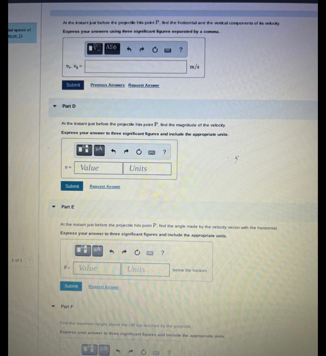 al speed of
qure 1)
1 of 1
At the instant just before the projectile hits point P, find the horizontal and the vertical components of its velocity
Express your answers using three significant figures separated by a comma.
ΑΣΦ
Uz. Uy=
Submit
Part D
21==
Submit
At the instant just before the projectile hits point P, find the magnitude of the velocity.
Express your answer to three significant figures and include the appropriate units.
Part E
Previous Answers Request Answer
0=
μA
Part F
Value
Request Answer
μA
At the instant just before the projectile hits point P, find the angle made by the velocity vector with the horizontal.
Express your answer to three significant figures and include the appropriate units.
Value
Submit Request Answer
Units
4
3
Units
?
t
?
?
m/s
Find the maximum height above the ciff top reached by the projectile.
Express your answer to three significant figures and include the appropriate units.
?
below the horizon