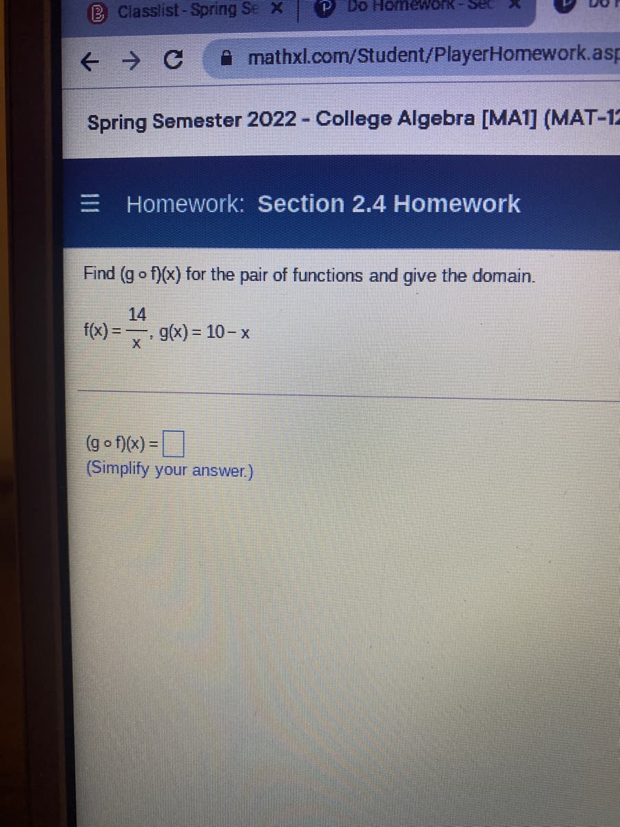 B Classlist-Spring Se X
Do HomewOrk
Sec
mathxl.com/Student/PlayerHomework.asp
Spring Semester 2022 - College Algebra [MA1] (MAT-12
E Homework: Section 2.4 Homework
Find (g o f)(x) for the pair of functions and give the domain.
14
f(x) =
g(x) = 10- x
(go f)(x) =
(Simplify your answer.)
