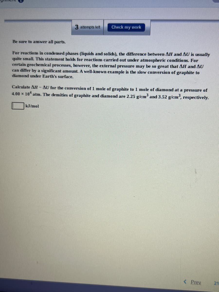 3 attempts left
Check my work
Be sure to answer all parts.
For reactions in condensed phases (liquids and solids), the difference between AH andAU is usually
quite small. This statement holds for reactions carried out under atmospheric conditions. For
certain geochemical processes, however, the external pressure may be so great that AH and AU
can differ by a significant amount. A well-known example is the slow conversion of graphite to
diamond under Earth's surface.
Calculate AH - AU for the conversion of 1 mole of graphite to 1 mole of diamond at a pressure of
4.00 x 10 atm. The densities of graphite and diamond are 2.25 g/cm and 3.52 g/cm, respectively.
kJ/mol
< Prev
21
