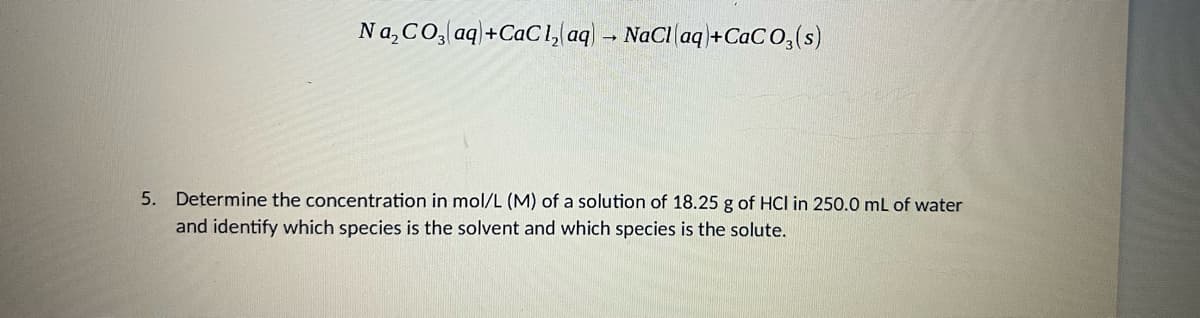 Na,CO, aq\+CaC1, aq - NaCl aq+CaCO,(s)
5. Determine the concentration in mol/L (M) of a solution of 18.25 g of HCl in 250.0 mL of water
and identify which species is the solvent and which species is the solute.
