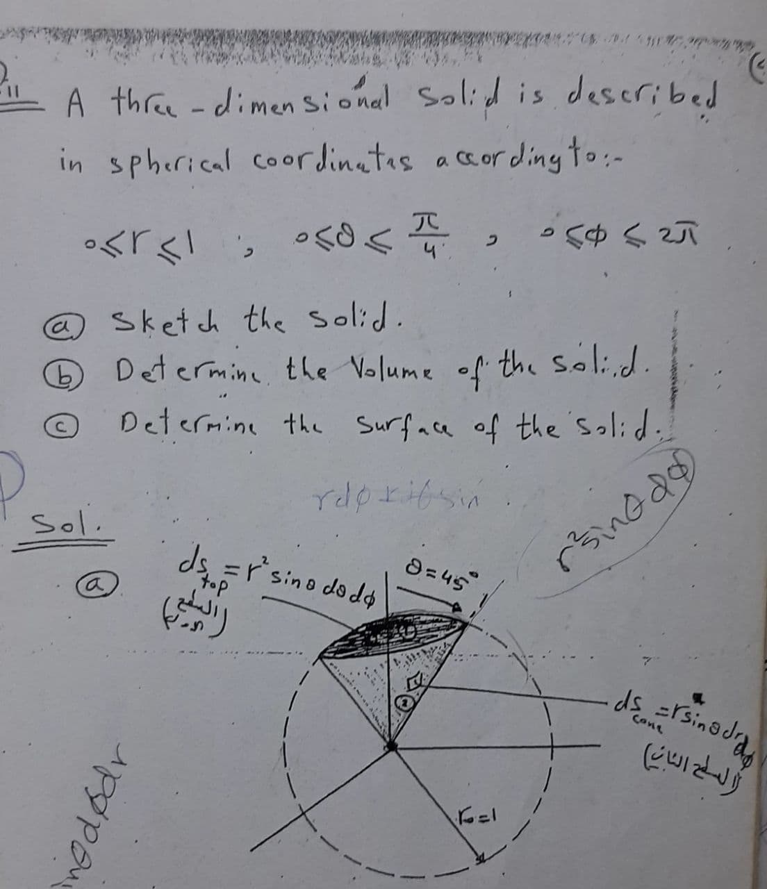 A three -dimen sional Solid is described
acordingto:-
in spherical coordinatas
う
。<「く! s<
@Sketch the solid.
Determine, the Volume of" the Soli,d.
Determine the Surface of the'Solid,
Ca,
rdpritsin
Sol.
8= 45
ds =r'sino dodo
top
Cone
