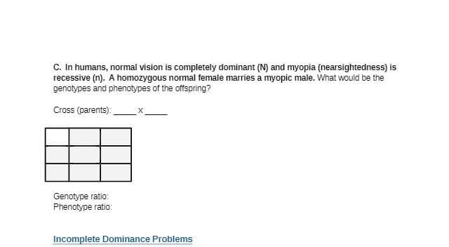 C. In humans, normal vision is completely dominant (N) and myopia (nearsightedness) is
recessive (n). A homozygous normal female marries a myopic male. What would be the
genotypes and phenotypes of the offspring?
Cross (parents):
Genotype ratio:
Phenotype ratio:
Incomplete Dominance Problems