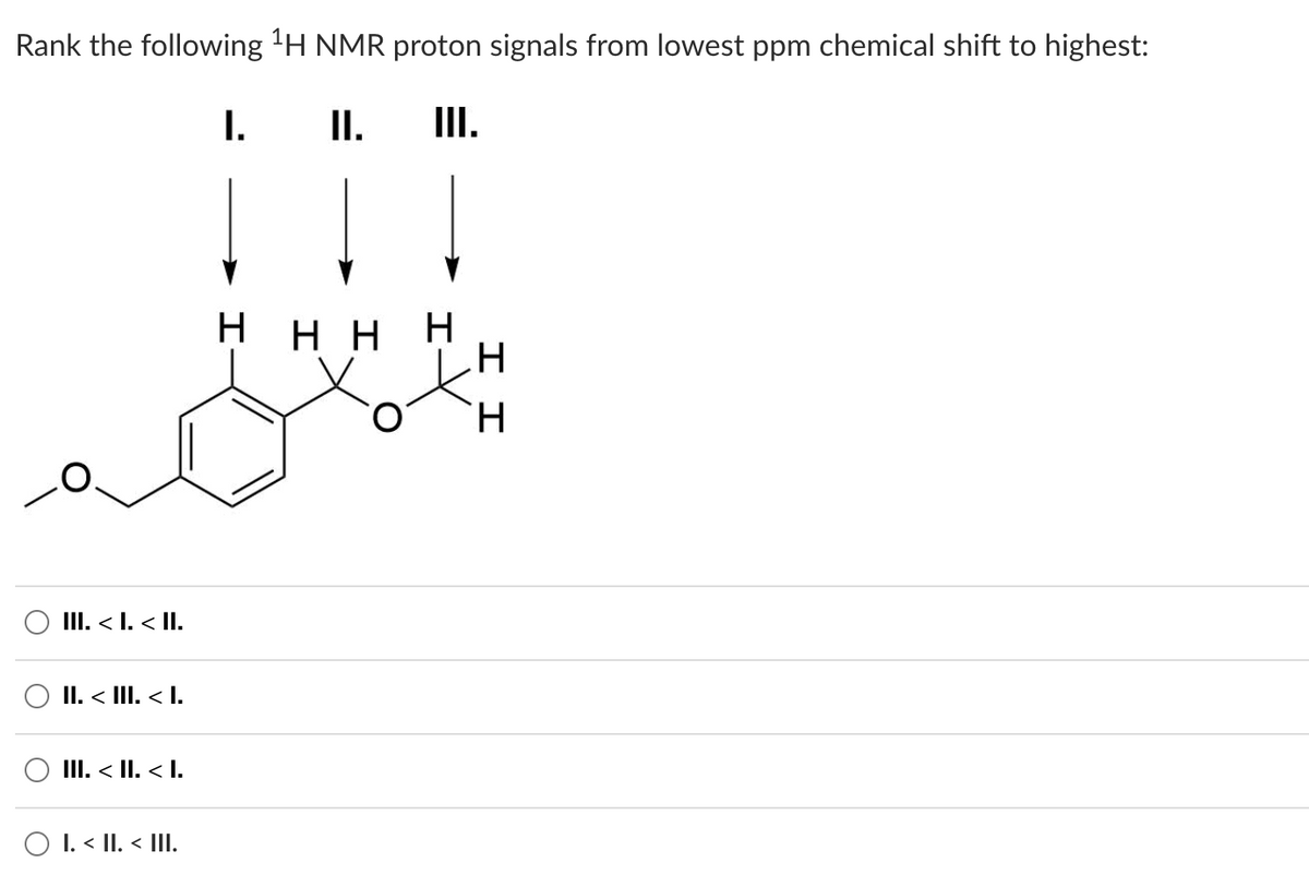 Rank the following ¹H NMR proton signals from lowest ppm chemical shift to highest:
I.
II. III.
Η Η Η Η
III. < I. < II.
II. < III. < I.
III. < II. < I.
Ο I. < II. < III.
Ο
ΙΙ