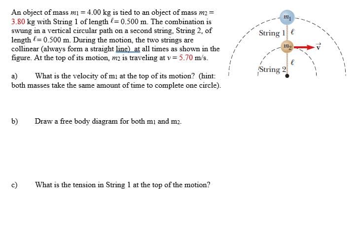 An object of mass mi = 4.00 kg is tied to an object of mass m2 =
3.80 kg with String 1 of length (= 0.500 m. The combination is
swung in a vertical circular path on a second string, String 2, of
length (= 0.500 m. During the motion, the two strings are
collinear (always form a straight line) at all times as shown in the
figure. At the top of its motion, m2 is traveling at v = 5.70 m/s.
String 1 e
String 2
a)
both masses take the same amount of time to complete one circle).
What is the velocity of mi at the top of its motion? (hint:
b)
Draw a free body diagram for both mı and m2.
c)
What is the tension in String 1 at the top of the motion?
