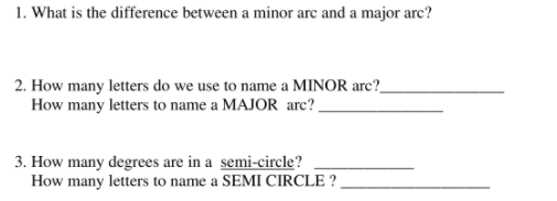 1. What is the difference between a minor arc and a major arc?
2. How many letters do we use to name a MINOR arc?_
How many letters to name a MAJOR arc?.
3. How many degrees are in a semi-circle?
How many letters to name a SEMI CIRCLE ?
