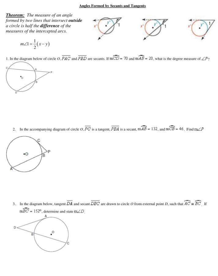 Angles Formed by Secants and Tangents
Theorem: The measure of an angle
formed by two lines that intersect outside
a circle is half the difference of the
measures of the intercepted arcs.
mA=(x-y)
1. In the diagram below of circle O, PAC and PBD are secants. If mCD= 70 and mAB = 20, what is the degree measure of ZP?
C.
2. In the accompanying diagram of circle O, PC is a tangent, PBA is a secant, mAB = 132, and mCB = 46. Find mZP
3. In the diagram below, tangent DA and secant DBC are drawn to circle O from external point D, such that AC BC If
mBC - 152°, determine and state mZD,

