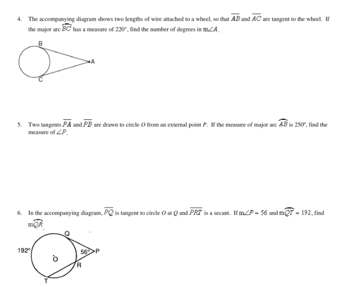 4. The accompanying diagram shows two lengths of wire attached to a wheel, so that AB and AC' are tangent to the wheel. If
the major are BC has a measure of 220°, find the number of degrees in mZA.
5. Two tangents PA and PB are drawn to cirele O from an external point P. If the measure of major arc AB is 250°, find the
measure of ZP,
6. In the accompanying diagram, PQ is tangent to circle O at Q and PRT is a secant. If mZP = 56 and mQT - 192, find
mQR
192
56
