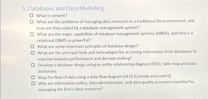 5. Databases and Data Modelling
O What is content?
O What are the problems of managing data resources in a traditional file environment, and
how are they solved by a database management system?
O What are the major capabilities of database management systems (DBMS), and why is a
relational DBMS so powerful?
O What are some important principles of database design?
O What are the principal tools and technologies for accessing information from databases to
improve business performance and decision making?
O Develop a database design using an entity-relationship diagram (ERD), table map and data
dictionary.
O Map the flow of data using a data-flow diagram (DFD) (Context and Level 0).
O Why are information policy, data administration, and data quality assurance essential for
managing the firm's data resources?
