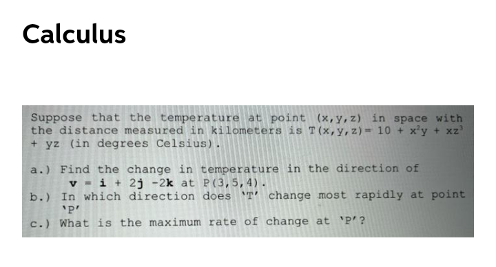 Calculus
Suppose that the temperature at point (x,y,z) in space with
the distance measured in kilometers is T(x,y,z)= 10 + x'y + xz'
+ yz (in degrees Celsius).
a.) Find the change in temperature in the direction of
v = i + 2j -2k at P(3,5,4).
b.) In which direction does 'T' change most rapidly at point
'P'
c.) What is the maximum rate of change at 'P'?
