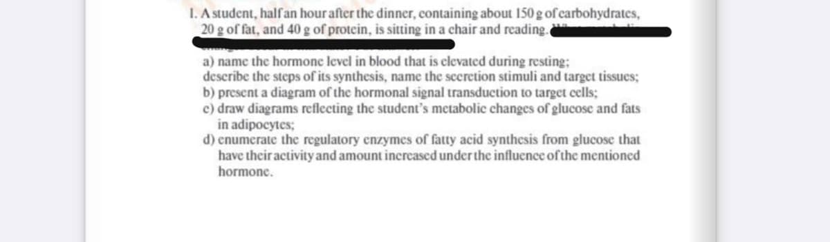 I. A student, half an hour after the dinner, containing about 150 g of carbohydrates,
20 g of fat, and 40 g of protein, is sitting in a chair and reading.
a) name the hormone level in blood that is elevated during resting;
describe the steps of its synthesis, name the secretion stimuli and target tissues;
b) present a diagram of the hormonal signal transduction to target cells;
c) draw diagrams reflecting the student's metabolic changes of glucose and fats
in adipocytes;
d) enumerate the regulatory enzymes of fatty acid synthesis from glucose that
have their activity and amount increased under the influence of the mentioned
hormone.
