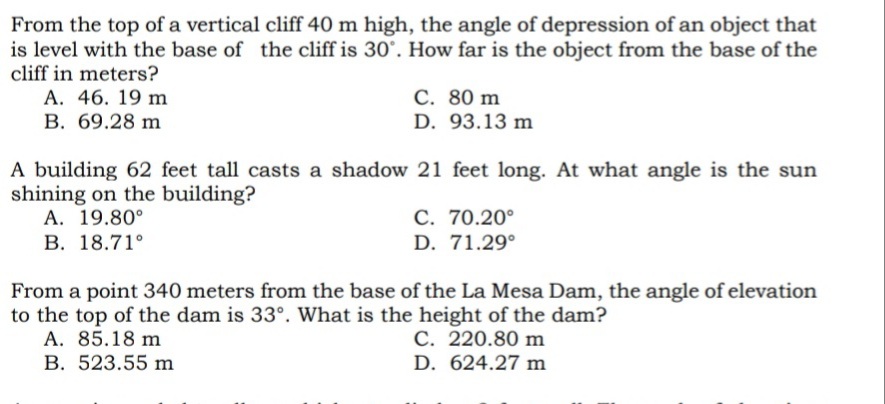 From the top of a vertical cliff 40 m high, the angle of depression of an object that
is level with the base of the cliff is 30°. How far is the object from the base of the
cliff in meters?
A. 46. 19 m
C. 80 m
D. 93.13 m
B. 69.28 m
A building 62 feet tall casts a shadow 21 feet long. At what angle is the sun
shining on the building?
A. 19.80°
C. 70.20°
D. 71.29°
B. 18.71°
From a point 340 meters from the base of the La Mesa Dam, the angle of elevation
to the top of the dam is 33°. What is the height of the dam?
A. 85.18 m
C. 220.80 m
B. 523.55 m
D. 624.27 m