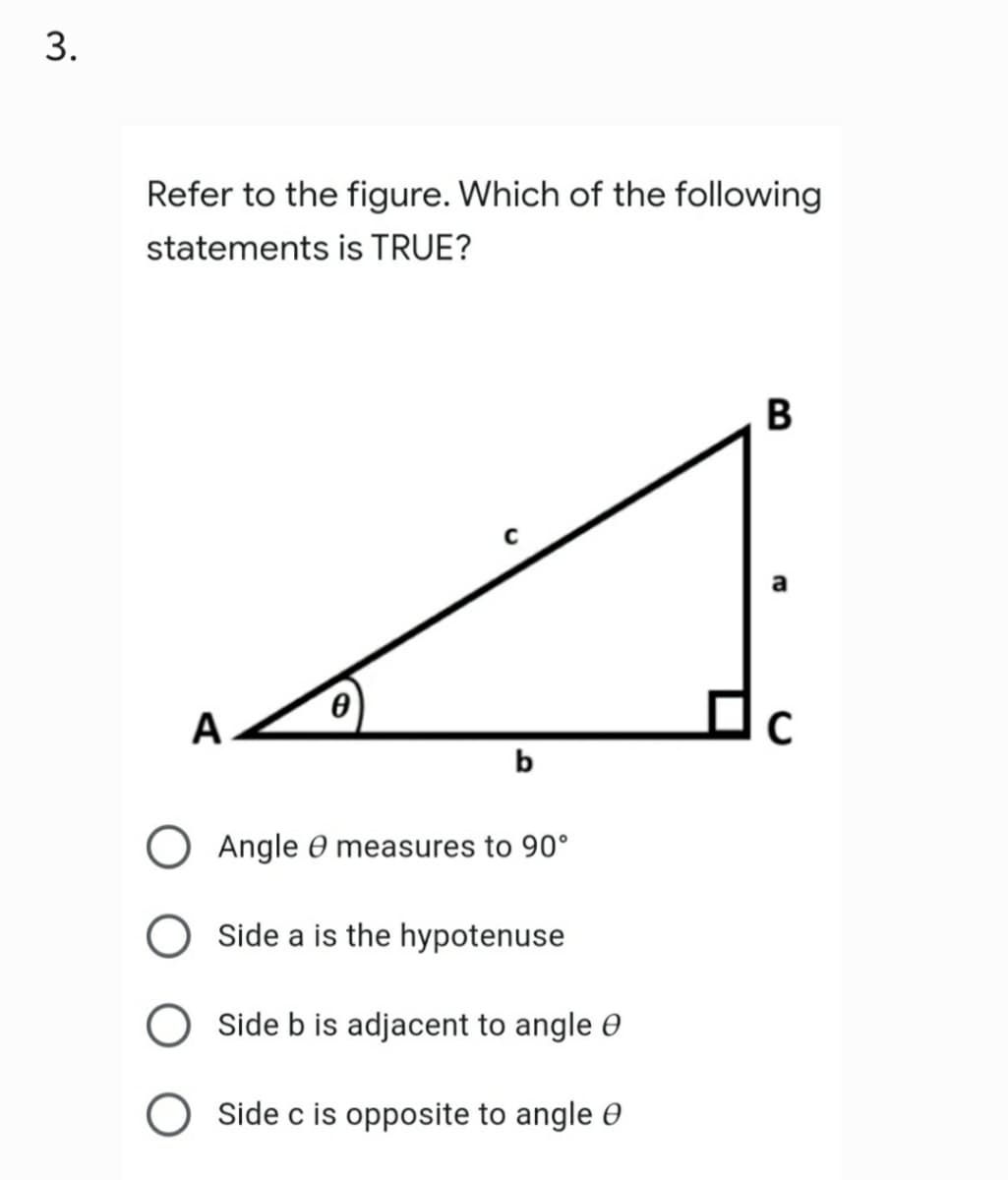 3.
Refer to the figure. Which of the following
statements is TRUE?
B
C
Ꮎ
A
C
b
Angle measures to 90°
Side a is the hypotenuse
Side b is adjacent to angle
OSide c is opposite to angle