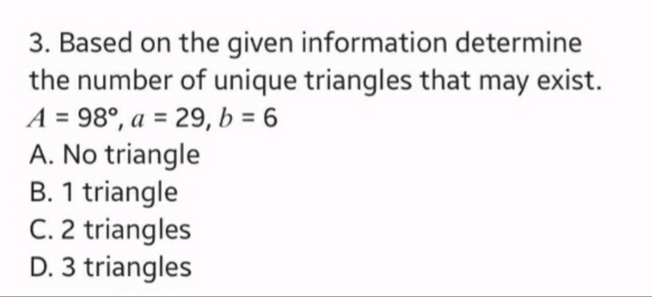 3. Based on the given information determine
the number of unique triangles that may exist.
A = 98°, a = 29, b = 6
A. No triangle
B. 1 triangle
C. 2 triangles
D. 3 triangles