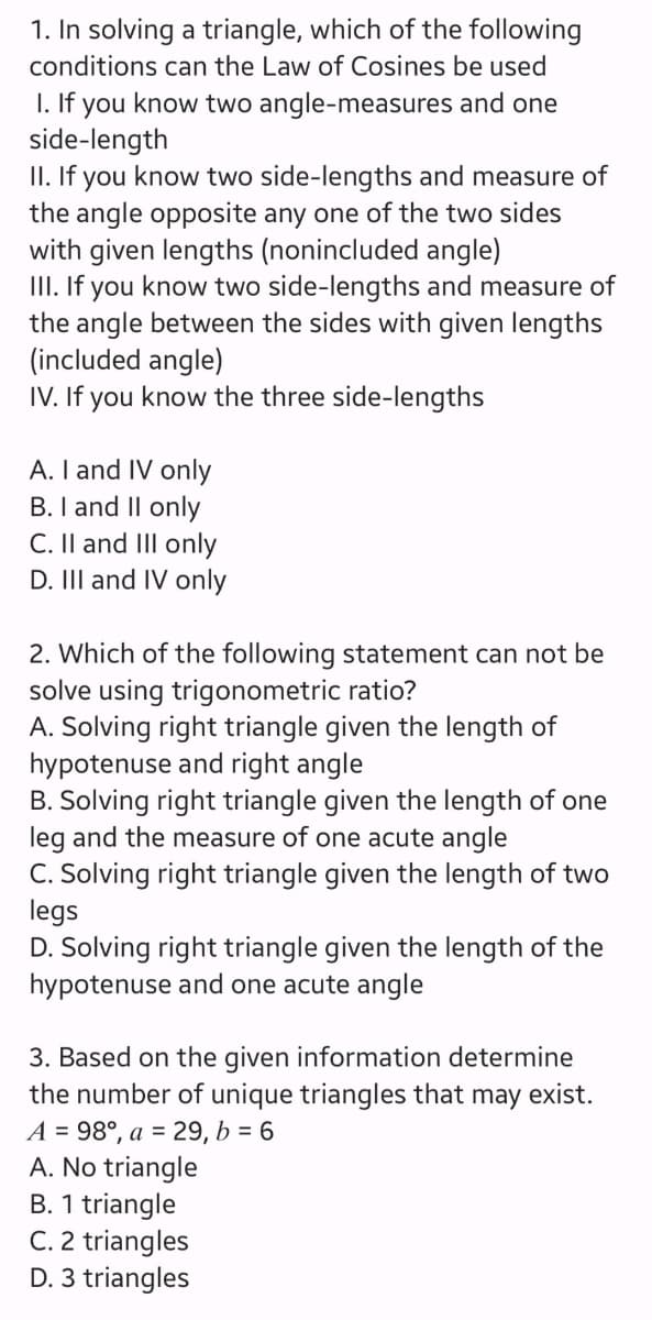 1. In solving a triangle, which of the following
conditions can the Law of Cosines be used
1. If you know two angle-measures and one
side-length
II. If you know two side-lengths and measure of
the angle opposite any one of the two sides
with given lengths (nonincluded angle)
III. If you know two side-lengths and measure of
the angle between the sides with given lengths
(included angle)
IV. If you know the three side-lengths
A. I and IV only
B. I and II onl
C. II and III only
D. III and IV only
2. Which of the following statement can not be
solve using trigonometric ratio?
A. Solving right triangle given the length of
hypotenuse and right angle
B. Solving right triangle given the length of one
leg and the measure of one acute angle
C. Solving right triangle given the length of two
legs
D. Solving right triangle given the length of the
hypotenuse and one acute angle
3. Based on the given information determine
the number of unique triangles that may exist.
A = 98°, a = 29, b = 6
A. No triangle
B. 1 triangle
C. 2 triangles
D. 3 triangles