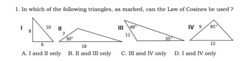 1. In which of the following triangles, as marked, can the Law of Cosines be used?
1
10 II
IV 9
85°
NA
III 48°
11
7
30°
35
12
18
A. I and II only B. II and III only
C. III and IV only
D. I and IV only