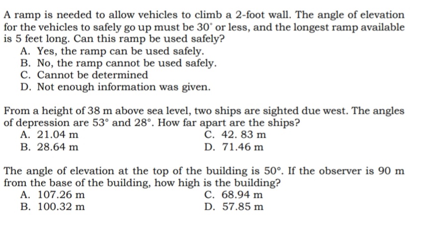 A ramp is needed to allow vehicles to climb a 2-foot wall. The angle of elevation
for the vehicles to safely go up must be 30° or less, and the longest ramp available
is 5 feet long. Can this ramp be used safely?
A. Yes, the ramp can be used safely.
B. No, the ramp cannot be used safely.
C. Cannot be determined
D. Not enough information was given.
From a height of 38 m above sea level, two ships are sighted due west. The angles
of depression are 53° and 28°. How far apart are the ships?
A. 21.04 m
C. 42. 83 m
B. 28.64 m
D. 71.46 m
The angle of elevation at the top of the building is 50°. If the observer is 90 m
from the base of the building, how high is the building?
A. 107.26 m
C. 68.94 m
B. 100.32 m
D. 57.85 m