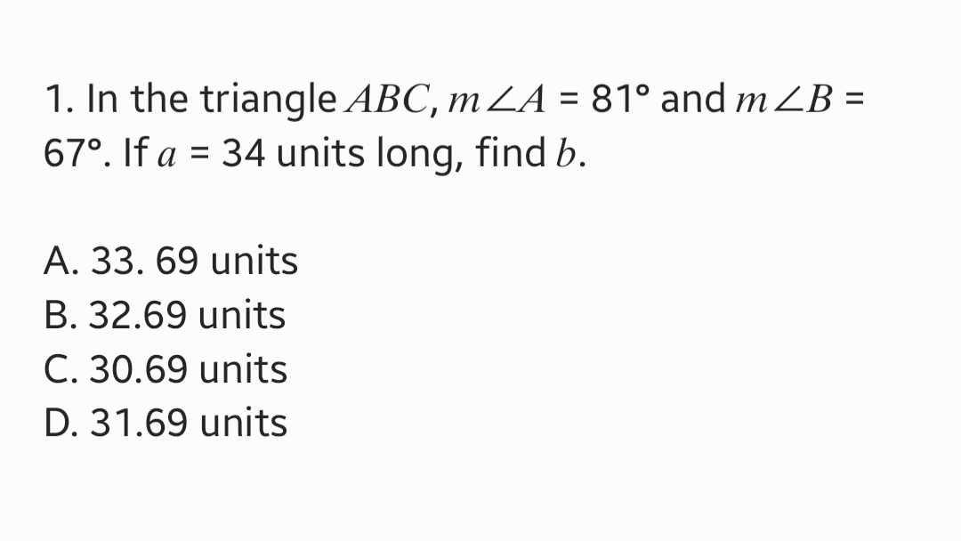 1. In the triangle ABC, m ZA = 81° and m ZB =
67°. If a = 34 units long, find b.
A. 33. 69 units
B. 32.69 units
C. 30.69 units
D. 31.69 units