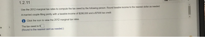 1.2.11
Use the 2012 marginal tax rates to compute the tax owed by the following person. Round taxable income to the nearest dollar as needed
ome of $296 000 and a $7000 tax credit
