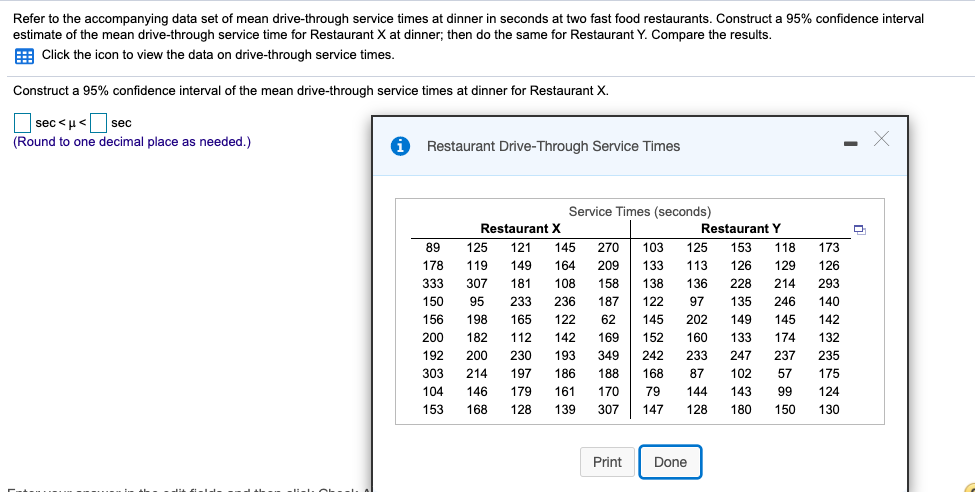 Refer to the accompanying data set of mean drive-through service times at dinner in seconds at two fast food restaurants. Construct a 95% confidence interval
estimate of the mean drive-through service time for Restaurant X at dinner; then do the same for Restaurant Y. Compare the results.
E Click the icon to view the data on drive-through service times.
Construct a 95% confidence interval of the mean drive-through service times at dinner for Restaurant X.
sec <u< sec
(Round to one decimal place as needed.)
i Restaurant Drive-Through Service Times
Service Times (seconds)
Restaurant X
Restaurant Y
89
125
121
145
270
103
125
153
118
173
178
119
149
164
209
133
113
126
129
126
333
307
181
108
158
138
136
228
214
293
150
95
233
236
187
122
97
135
246
140
156
198
165
122
62
145
202
149
145
142
200
182
112
142
169
152
160
133
174
132
192
200
230
193
349
242
233
247
237
235
303
214
197
186
188
168
87
102
57
175
104
146
179
161
170
79
144
143
99
124
153
168
128
139
307
147
128
180
150
130
Print
Done
