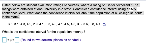 Listed below are student evaluation ratings of courses, where a rating of 5 is for "excellent." The
ratings were obtained at one university in a state. Construct a confidence interval using a 95%
confidence level. What does the confidence interval tell about the population of all college students
in the state?
3.5, 3.1, 4.3, 4.9, 2.9, 4.1, 3.3, 4.8, 4.1, 4.5, 4.3, 3.8, 3.6, 3.8, 4.1 O
What is the confidence interval for the population mean p?
O<H< (Round to two decimal places as needed.)
