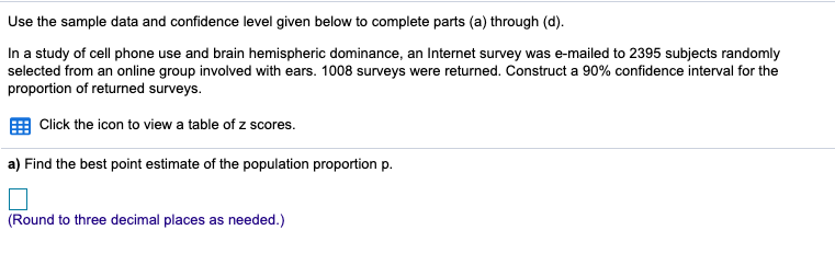 Use the sample data and confidence level given below to complete parts (a) through (d).
In a study of cell phone use and brain hemispheric dominance, an Internet survey was e-mailed to 2395 subjects randomly
selected from an online group involved with ears. 1008 surveys were returned. Construct a 90% confidence interval for the
proportion of returned surveys.
Click the icon to view a table of z scores.
a) Find the best point estimate of the population proportion p.
(Round to three decimal places as needed.)
