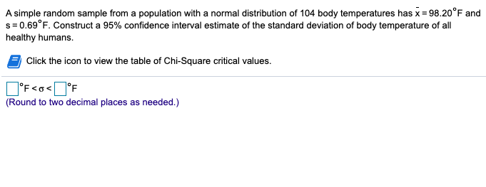 A simple random sample from a population with a normal distribution of 104 body temperatures has x= 98.20°F and
s= 0.69°F. Construct a 95% confidence interval estimate of the standard deviation of body temperature of all
healthy humans.
Click the icon to view the table of Chi-Square critical values.
O'F<o<°F
(Round to two decimal places as needed.)
