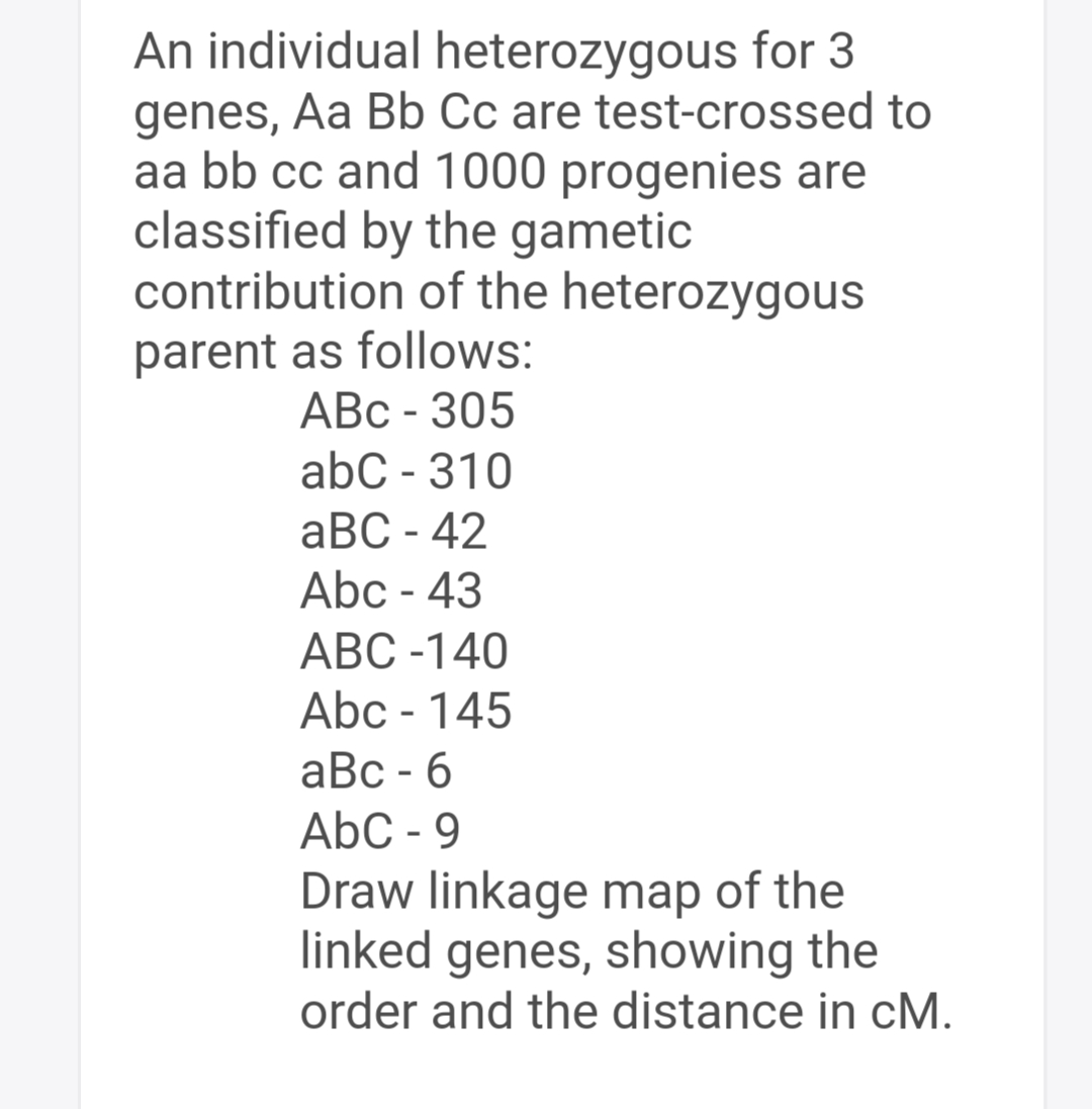 An individual heterozygous for 3
genes, Aa Bb Cc are test-crossed to
aa bb cc and 1000 progenies are
classified by the gametic
contribution of the heterozygous
parent as follows:
ABC-305
abc - 310
aBC - 42
Abc - 43
ABC -140
Abc - 145
aBc - 6
AbC-9
Draw linkage map of the
linked genes, showing the
order and the distance in cM.