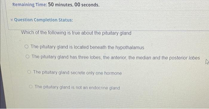 Remaining Time: 50 minutes, 00 seconds.
Question Completion Status:
Which of the following is true about the pituitary gland
The pituitary gland is located beneath the hypothalamus
O The pituitary gland has three lobes, the anterior, the median and the posterior lobes
4
O The pituitary gland secrete only one hormone
The pituitary gland is not an endocrine gland