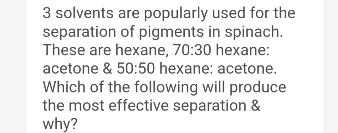 3 solvents
separation
are popularly used for the
of pigments in spinach.
These are hexane, 70:30 hexane:
acetone & 50:50 hexane: acetone.
Which of the following will produce
the most effective separation &
why?