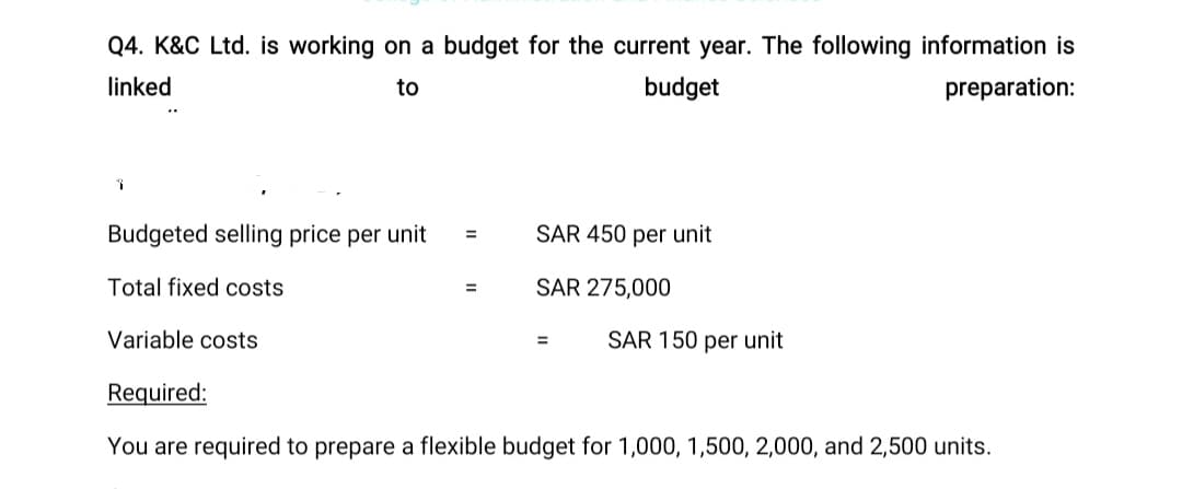 Q4. K&C Ltd. is working on a budget for the current year. The following information is
linked
to
budget
preparation:
1
Budgeted selling price per unit
Total fixed costs
=
=
SAR 450 per unit
SAR 275,000
Variable costs
Required:
You are required to prepare a flexible budget for 1,000, 1,500, 2,000, and 2,500 units.
=
SAR 150 per unit