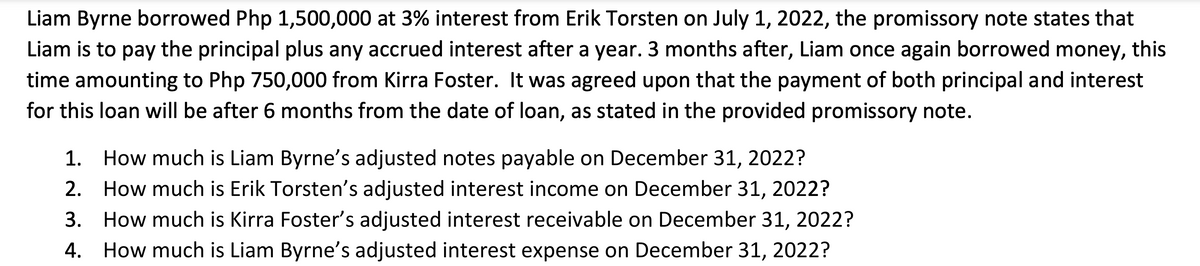 Liam Byrne borrowed Php 1,500,000 at 3% interest from Erik Torsten on July 1, 2022, the promissory note states that
Liam is to pay the principal plus any accrued interest after a year. 3 months after, Liam once again borrowed money, this
time amounting to Php 750,000 from Kirra Foster. It was agreed upon that the payment of both principal and interest
for this loan will be after 6 months from the date of loan, as stated in the provided promissory note.
1. How much is Liam Byrne's adjusted notes payable on December 31, 2022?
2. How much is Erik Torsten's adjusted interest income on December 31, 2022?
3. How much is Kirra Foster's adjusted interest receivable on December 31, 2022?
4. How much is Liam Byrne's adjusted interest expense on December 31, 2022?
