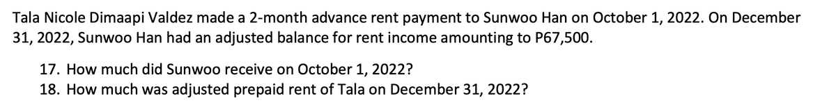 Tala Nicole Dimaapi Valdez made a 2-month advance rent payment to Sunwoo Han on October 1, 2022. On December
31, 2022, Sunwoo Han had an adjusted balance for rent income amounting to P67,500.
17. How much did Sunwoo receive on October 1, 2022?
18. How much was adjusted prepaid rent of Tala on December 31, 2022?
