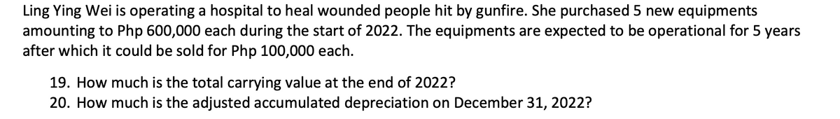 Ling Ying Wei is operating a hospital to heal wounded people hit by gunfire. She purchased 5 new equipments
amounting to Php 600,000 each during the start of 2022. The equipments are expected to be operational for 5 years
after which it could be sold for Php 100,000 each.
19. How much is the total carrying value at the end of 2022?
20. How much is the adjusted accumulated depreciation on December 31, 2022?
